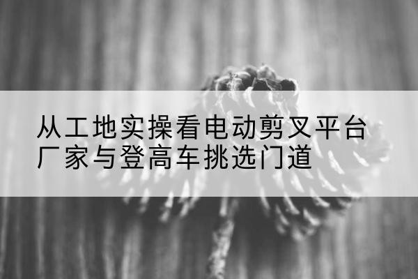 青秀电动剪叉升降平台厂家-从工地实操看电动剪叉平台厂家与登高车挑选门道