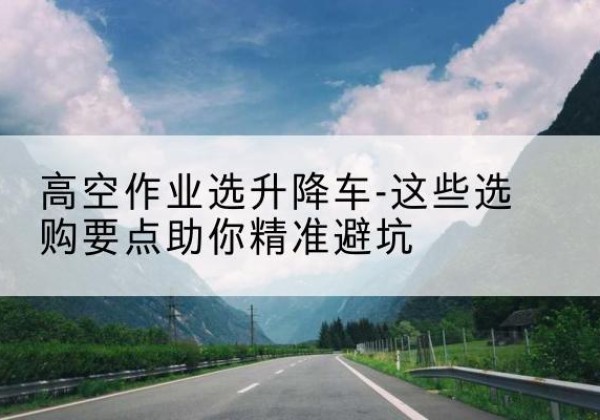 青秀升降车厂家-高空作业选升降车-这些选购要点助你*避坑