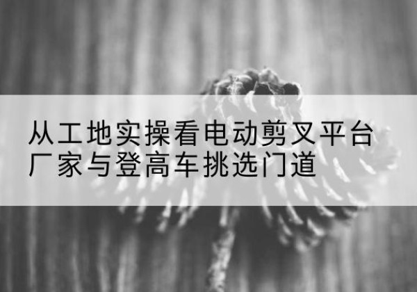 青秀电动剪叉升降平台厂家-从工地实操看电动剪叉平台厂家与登高车挑选门道